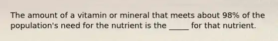 The amount of a vitamin or mineral that meets about 98% of the population's need for the nutrient is the _____ for that nutrient.