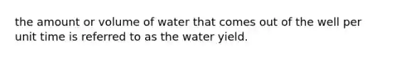 the amount or volume of water that comes out of the well per unit time is referred to as the water yield.