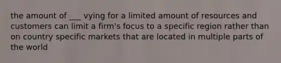 the amount of ___ vying for a limited amount of resources and customers can limit a firm's focus to a specific region rather than on country specific markets that are located in multiple parts of the world