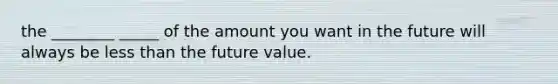 the ________ _____ of the amount you want in the future will always be <a href='https://www.questionai.com/knowledge/k7BtlYpAMX-less-than' class='anchor-knowledge'>less than</a> the future value.