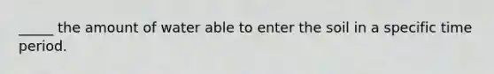 _____ the amount of water able to enter the soil in a specific time period.