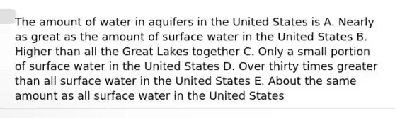 The amount of water in aquifers in the United States is A. Nearly as great as the amount of surface water in the United States B. Higher than all the Great Lakes together C. Only a small portion of surface water in the United States D. Over thirty times greater than all surface water in the United States E. About the same amount as all surface water in the United States