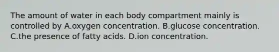 The amount of water in each body compartment mainly is controlled by A.oxygen concentration. B.glucose concentration. C.the presence of fatty acids. D.ion concentration.