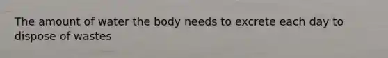 The amount of water the body needs to excrete each day to dispose of wastes