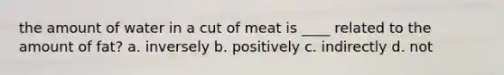 the amount of water in a cut of meat is ____ related to the amount of fat? a. inversely b. positively c. indirectly d. not