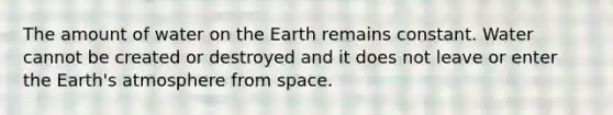 The amount of water on the Earth remains constant. Water cannot be created or destroyed and it does not leave or enter the Earth's atmosphere from space.