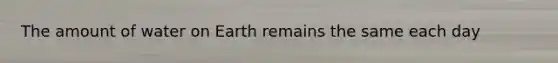 The amount of water on Earth remains the same each day
