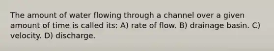 The amount of water flowing through a channel over a given amount of time is called its: A) rate of flow. B) drainage basin. C) velocity. D) discharge.