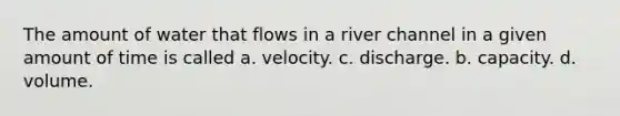 The amount of water that flows in a river channel in a given amount of time is called a. velocity. c. discharge. b. capacity. d. volume.