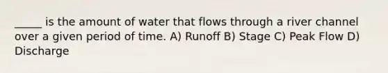 _____ is the amount of water that flows through a river channel over a given period of time. A) Runoff B) Stage C) Peak Flow D) Discharge