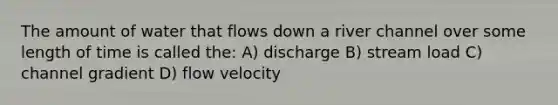 The amount of water that flows down a river channel over some length of time is called the: A) discharge B) stream load C) channel gradient D) flow velocity