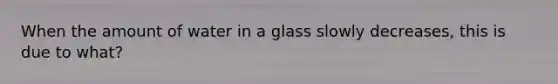 When the amount of water in a glass slowly decreases, this is due to what?