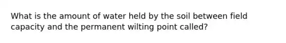 What is the amount of water held by the soil between field capacity and the permanent wilting point called?