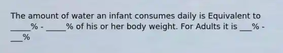 The amount of water an infant consumes daily is Equivalent to _____% - _____% of his or her body weight. For Adults it is ___% - ___%