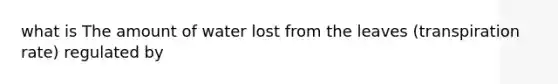 what is The amount of water lost from the leaves (transpiration rate) regulated by