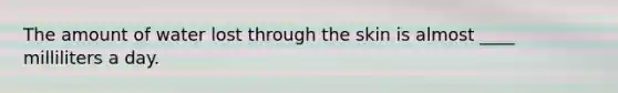 The amount of water lost through the skin is almost ____ milliliters a day.
