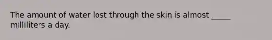 The amount of water lost through the skin is almost _____ milliliters a day.