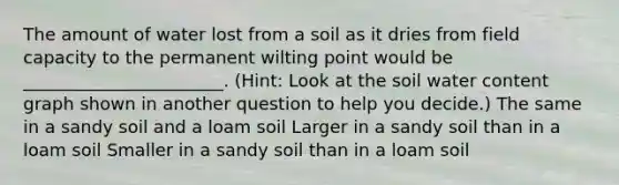 The amount of water lost from a soil as it dries from field capacity to the permanent wilting point would be _______________________. (Hint: Look at the soil water content graph shown in another question to help you decide.) The same in a sandy soil and a loam soil Larger in a sandy soil than in a loam soil Smaller in a sandy soil than in a loam soil