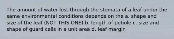 The amount of water lost through the stomata of a leaf under the same environmental conditions depends on the a. shape and size of the leaf (NOT THIS ONE) b. length of petiole c. size and shape of guard cells in a unit area d. leaf margin