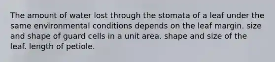 The amount of water lost through the stomata of a leaf under the same environmental conditions depends on the leaf margin. size and shape of guard cells in a unit area. shape and size of the leaf. length of petiole.