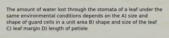 The amount of water lost through the stomata of a leaf under the same environmental conditions depends on the A) size and shape of guard cells in a unit area B) shape and size of the leaf C) leaf margin D) length of petiole