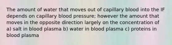 The amount of water that moves out of capillary blood into the IF depends on capillary blood pressure; however the amount that moves in the opposite direction largely on the concentration of a) salt in blood plasma b) water in blood plasma c) proteins in blood plasma