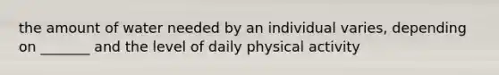 the amount of water needed by an individual varies, depending on _______ and the level of daily physical activity