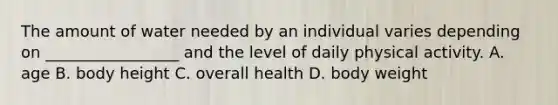 The amount of water needed by an individual varies depending on _________________ and the level of daily physical activity. A. age B. body height C. overall health D. body weight