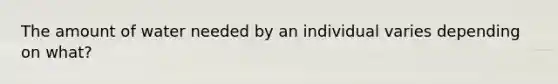 The amount of water needed by an individual varies depending on what?