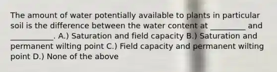 The amount of water potentially available to plants in particular soil is the difference between the water content at _________ and ___________. A.) Saturation and field capacity B.) Saturation and permanent wilting point C.) Field capacity and permanent wilting point D.) None of the above