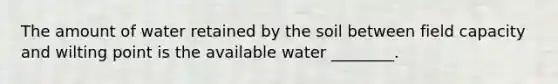 The amount of water retained by the soil between field capacity and wilting point is the available water ________.