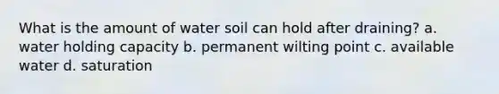 What is the amount of water soil can hold after draining? a. water holding capacity b. permanent wilting point c. available water d. saturation