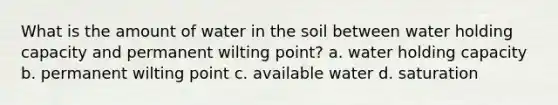 What is the amount of water in the soil between water holding capacity and permanent wilting point? a. water holding capacity b. permanent wilting point c. available water d. saturation