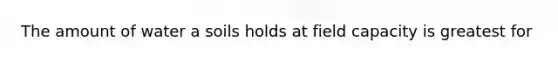 The amount of water a soils holds at field capacity is greatest for