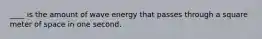 ____ is the amount of wave energy that passes through a square meter of space in one second.