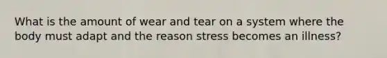 What is the amount of wear and tear on a system where the body must adapt and the reason stress becomes an illness?