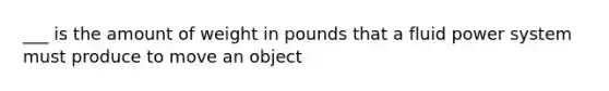 ___ is the amount of weight in pounds that a fluid power system must produce to move an object