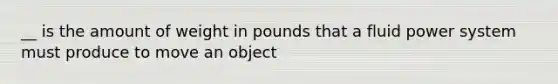 __ is the amount of weight in pounds that a fluid power system must produce to move an object