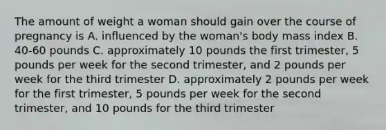 The amount of weight a woman should gain over the course of pregnancy is A. influenced by the woman's body mass index B. 40-60 pounds C. approximately 10 pounds the first trimester, 5 pounds per week for the second trimester, and 2 pounds per week for the third trimester D. approximately 2 pounds per week for the first trimester, 5 pounds per week for the second trimester, and 10 pounds for the third trimester