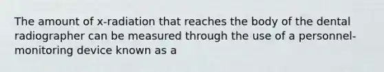 The amount of x-radiation that reaches the body of the dental radiographer can be measured through the use of a personnel-monitoring device known as a