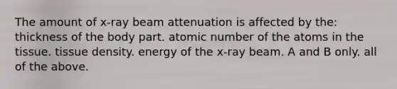 The amount of x-ray beam attenuation is affected by the: thickness of the body part. atomic number of the atoms in the tissue. tissue density. energy of the x-ray beam. A and B only. all of the above.