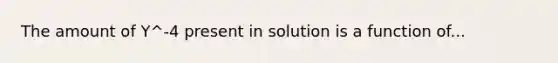 The amount of Y^-4 present in solution is a function of...