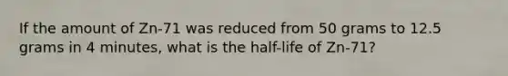 If the amount of Zn-71 was reduced from 50 grams to 12.5 grams in 4 minutes, what is the half-life of Zn-71?