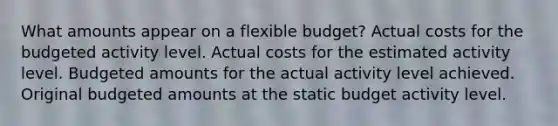 What amounts appear on a flexible budget? Actual costs for the budgeted activity level. Actual costs for the estimated activity level. Budgeted amounts for the actual activity level achieved. Original budgeted amounts at the static budget activity level.