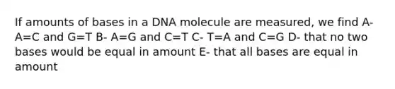 If amounts of bases in a DNA molecule are measured, we find A- A=C and G=T B- A=G and C=T C- T=A and C=G D- that no two bases would be equal in amount E- that all bases are equal in amount