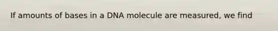 If amounts of bases in a DNA molecule are measured, we find