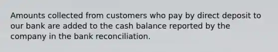 Amounts collected from customers who pay by direct deposit to our bank are added to the cash balance reported by the company in the bank reconciliation.