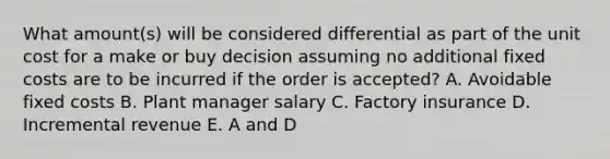 What amount(s) will be considered differential as part of the unit cost for a make or buy decision assuming no additional fixed costs are to be incurred if the order is accepted? A. Avoidable fixed costs B. Plant manager salary C. Factory insurance D. Incremental revenue E. A and D