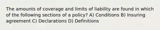 The amounts of coverage and limits of liability are found in which of the following sections of a policy? A) Conditions B) Insuring agreement C) Declarations D) Definitions