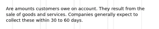 Are amounts customers owe on account. They result from the sale of goods and services. Companies generally expect to collect these within 30 to 60 days.